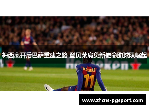 梅西离开后巴萨重建之路 登贝莱肩负新使命助球队崛起