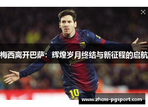 梅西离开巴萨:辉煌岁月终结与新征程的启航 梅西离开巴萨:辉煌岁月终结与新征程的启航