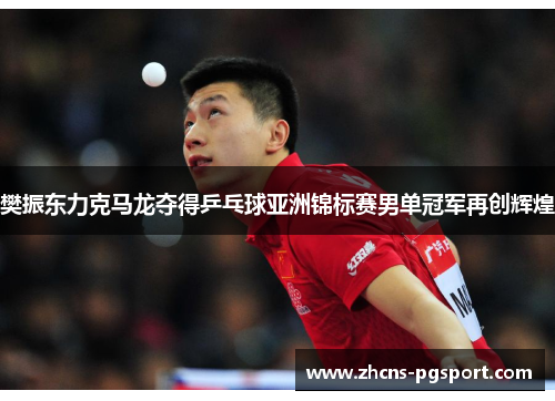 樊振东力克马龙夺得乒乓球亚洲锦标赛男单冠军再创辉煌 樊振东力克马龙夺得乒乓球亚洲锦标赛男单冠军再创辉煌
